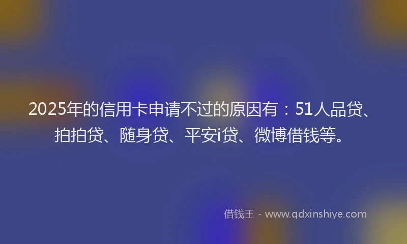 2025年的信用卡申请不过的原因有：51人品贷、拍拍贷、随身贷、平安i贷、微博借钱等。