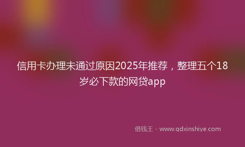 信用卡办理未通过原因2025年推荐，整理五个18岁必下款的网贷app