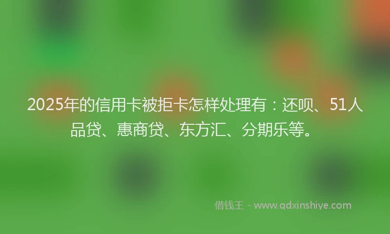 2025年的信用卡被拒卡怎样处理有：还呗、51人品贷、惠商贷、东方汇、分期乐等。