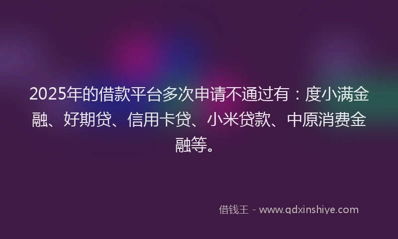 2025年的借款平台多次申请不通过有：度小满金融、好期贷、信用卡贷、小米贷款、中原消费金融等。