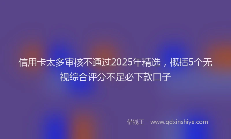 信用卡太多审核不通过2025年精选，概括5个无视综合评分不足必下款口子