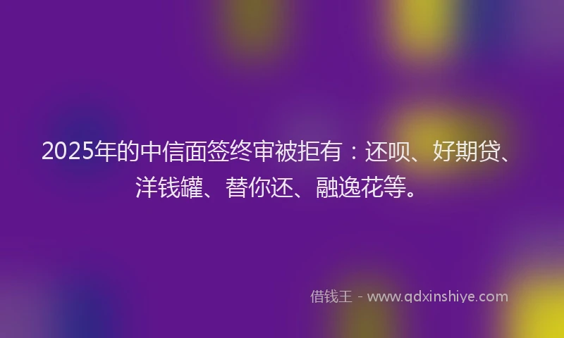 2025年的中信面签终审被拒有：还呗、好期贷、洋钱罐、替你还、融逸花等。
