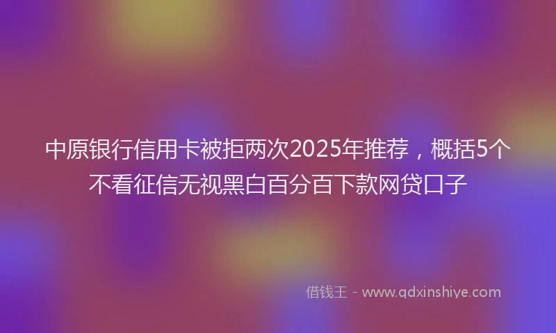 中原银行信用卡被拒两次2025年推荐，概括5个不看征信无视黑白百分百下款网贷口子