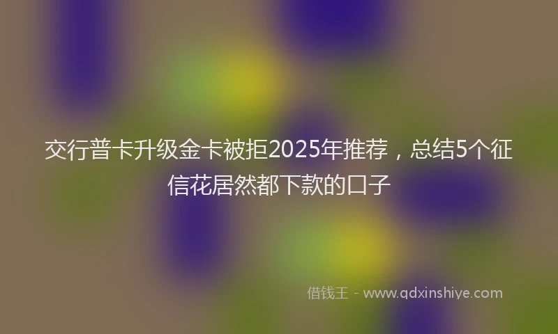 交行普卡升级金卡被拒2025年推荐，总结5个征信花居然都下款的口子