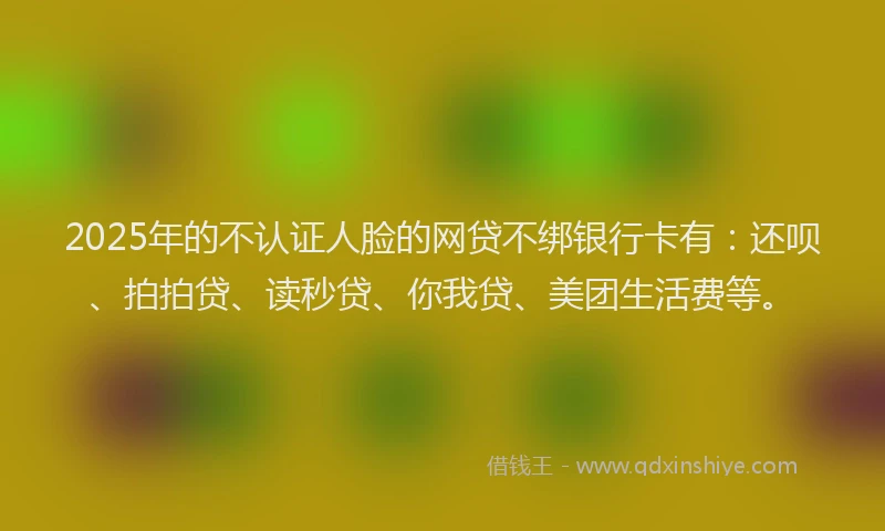 2025年的不认证人脸的网贷不绑银行卡有：还呗、拍拍贷、读秒贷、你我贷、美团生活费等。