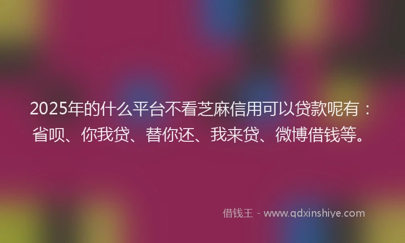 2025年的什么平台不看芝麻信用可以贷款呢有：省呗、你我贷、替你还、我来贷、微博借钱等。