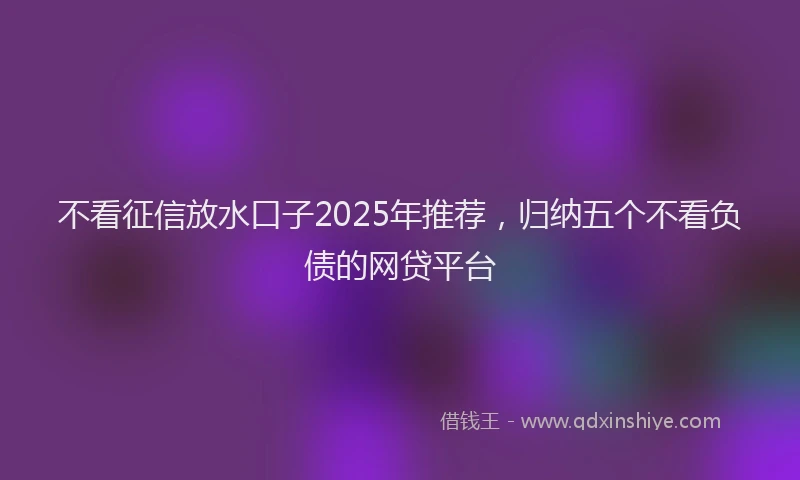 不看征信放水口子2025年推荐，归纳五个不看负债的网贷平台
