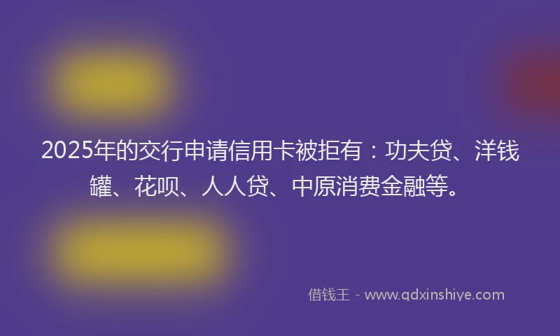 2025年的交行申请信用卡被拒有：功夫贷、洋钱罐、花呗、人人贷、中原消费金融等。