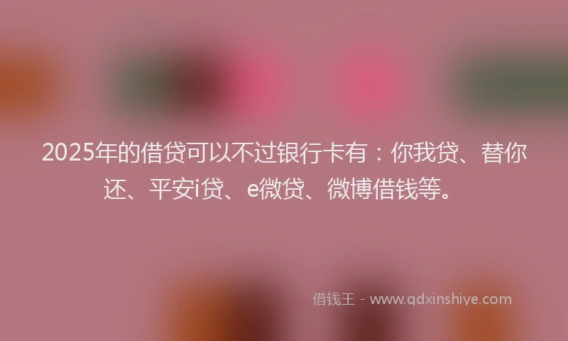 2025年的借贷可以不过银行卡有：你我贷、替你还、平安i贷、e微贷、微博借钱等。