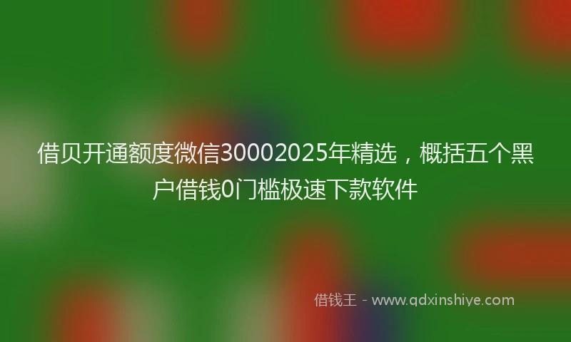借贝开通额度微信30002025年精选，概括五个黑户借钱0门槛极速下款软件