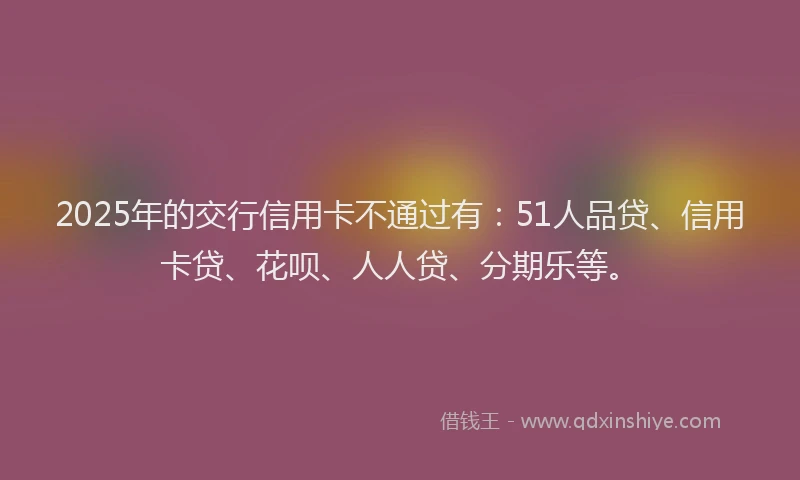 2025年的交行信用卡不通过有：51人品贷、信用卡贷、花呗、人人贷、分期乐等。