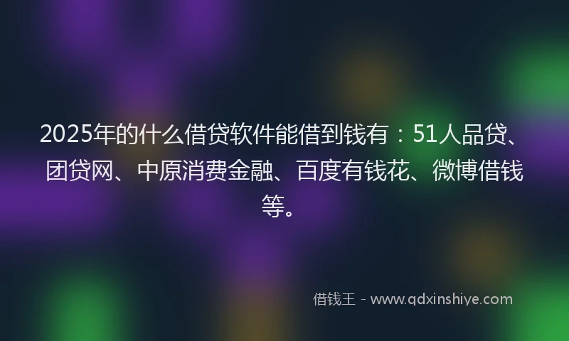 2025年的什么借贷软件能借到钱有：51人品贷、团贷网、中原消费金融、百度有钱花、微博借钱等。