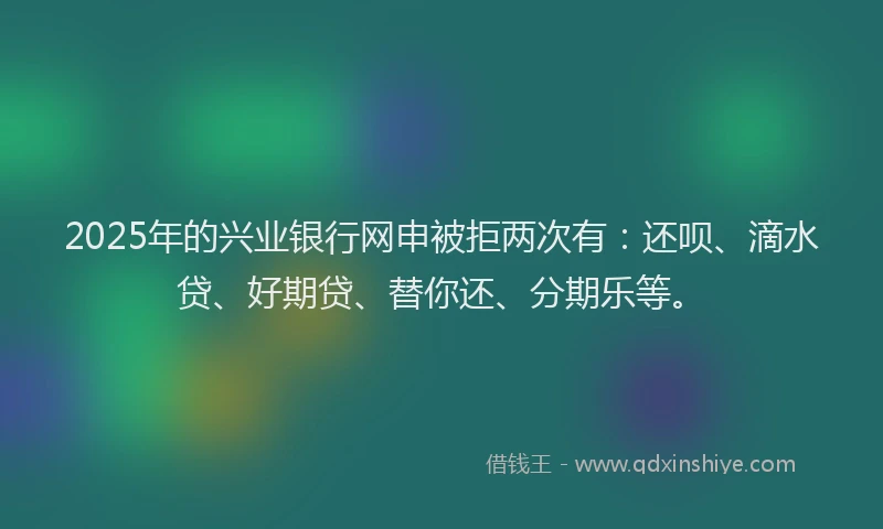 2025年的兴业银行网申被拒两次有：还呗、滴水贷、好期贷、替你还、分期乐等。