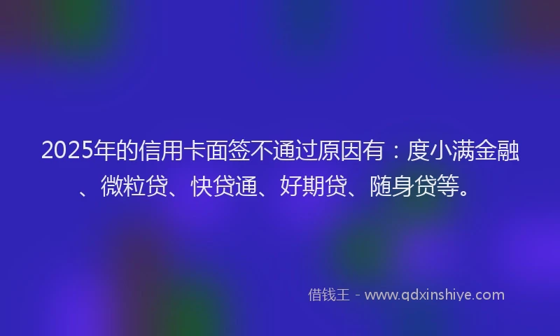 2025年的信用卡面签不通过原因有：度小满金融、微粒贷、快贷通、好期贷、随身贷等。