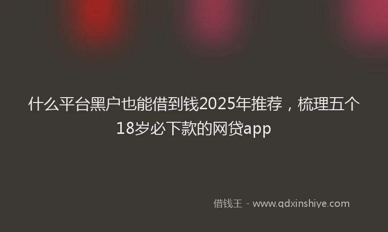 什么平台黑户也能借到钱2025年推荐，梳理五个18岁必下款的网贷app