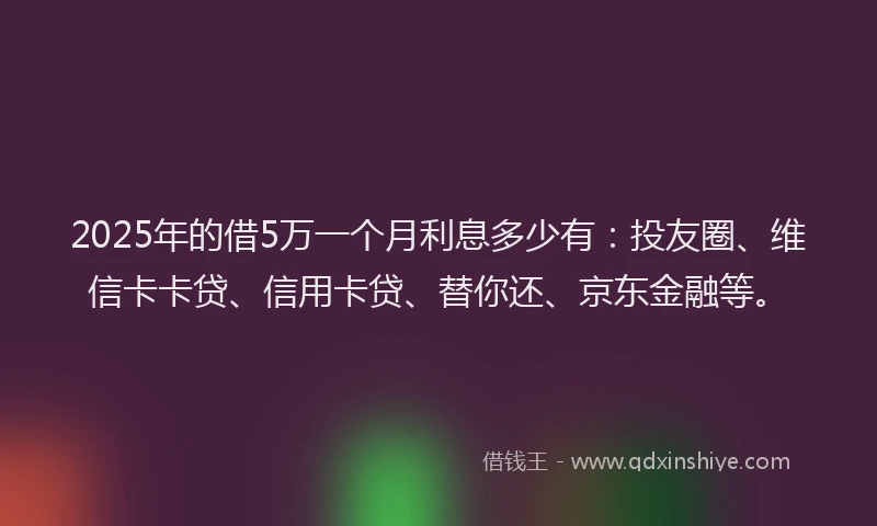 2025年的借5万一个月利息多少有：投友圈、维信卡卡贷、信用卡贷、替你还、京东金融等。