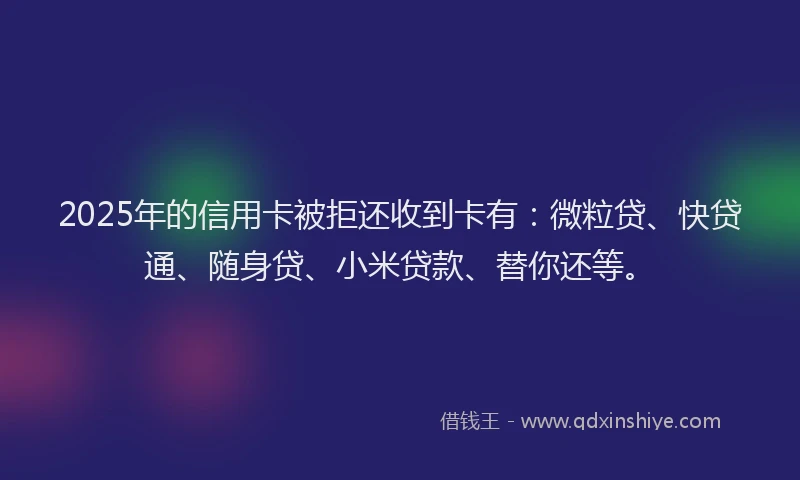 2025年的信用卡被拒还收到卡有：微粒贷、快贷通、随身贷、小米贷款、替你还等。