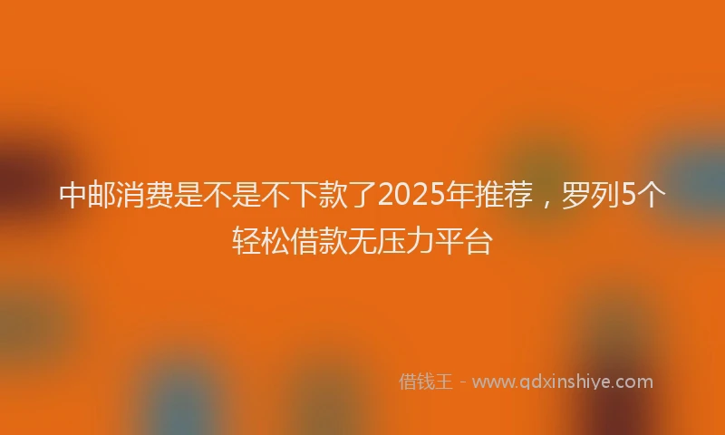 中邮消费是不是不下款了2025年推荐，罗列5个轻松借款无压力平台