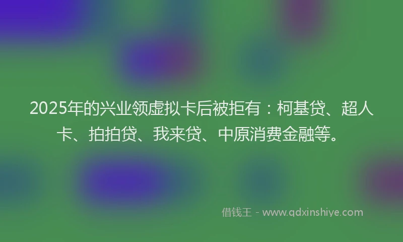 2025年的兴业领虚拟卡后被拒有：柯基贷、超人卡、拍拍贷、我来贷、中原消费金融等。