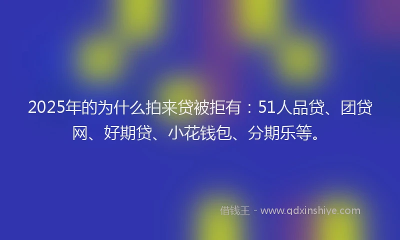2025年的为什么拍来贷被拒有：51人品贷、团贷网、好期贷、小花钱包、分期乐等。