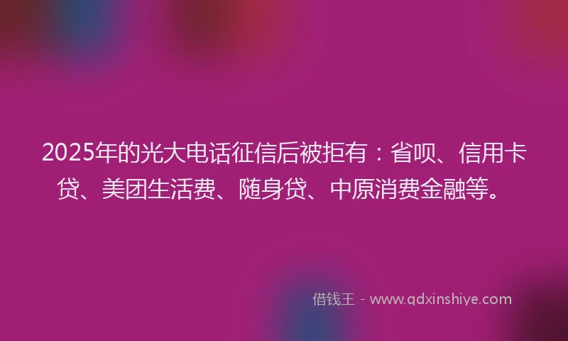 2025年的光大电话征信后被拒有：省呗、信用卡贷、美团生活费、随身贷、中原消费金融等。