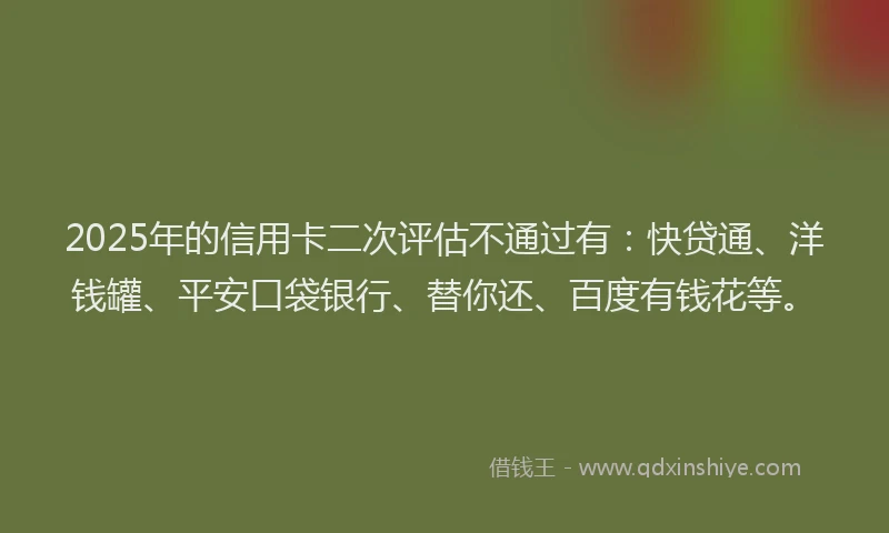 2025年的信用卡二次评估不通过有：快贷通、洋钱罐、平安口袋银行、替你还、百度有钱花等。