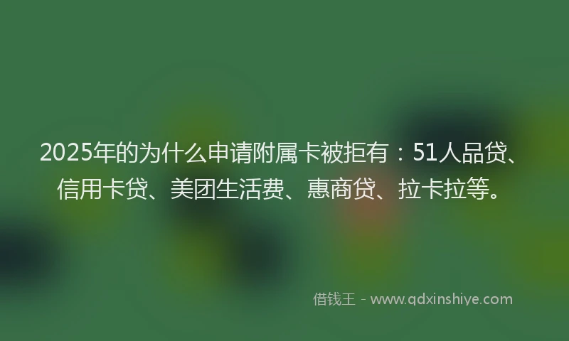 2025年的为什么申请附属卡被拒有：51人品贷、信用卡贷、美团生活费、惠商贷、拉卡拉等。