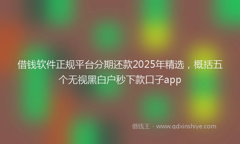 借钱软件正规平台分期还款2025年精选，概括五个无视黑白户秒下款口子app