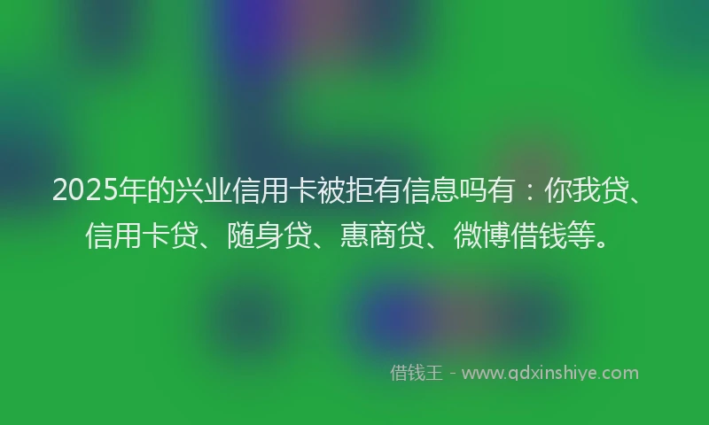 2025年的兴业信用卡被拒有信息吗有：你我贷、信用卡贷、随身贷、惠商贷、微博借钱等。