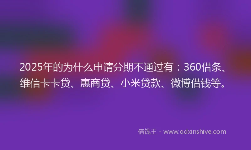 2025年的为什么申请分期不通过有：360借条、维信卡卡贷、惠商贷、小米贷款、微博借钱等。