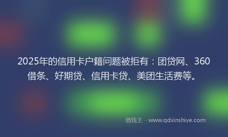 2025年的信用卡户籍问题被拒有：团贷网、360借条、好期贷、信用卡贷、美团生活费等。