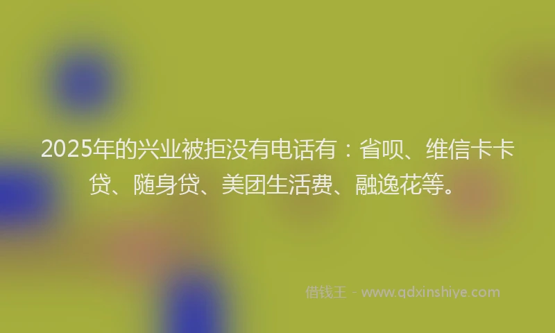 2025年的兴业被拒没有电话有：省呗、维信卡卡贷、随身贷、美团生活费、融逸花等。