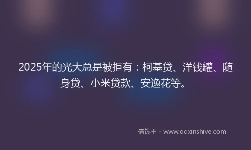 2025年的光大总是被拒有：柯基贷、洋钱罐、随身贷、小米贷款、安逸花等。