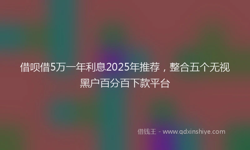 借呗借5万一年利息2025年推荐，整合五个无视黑户百分百下款平台