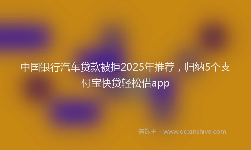中国银行汽车贷款被拒2025年推荐，归纳5个支付宝快贷轻松借app