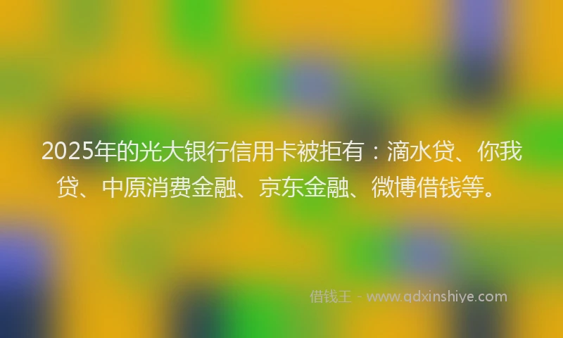 2025年的光大银行信用卡被拒有：滴水贷、你我贷、中原消费金融、京东金融、微博借钱等。