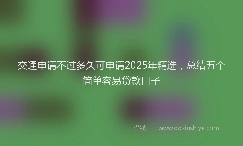 交通申请不过多久可申请2025年精选，总结五个简单容易贷款口子