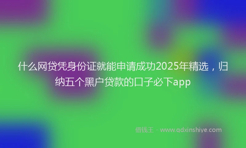什么网贷凭身份证就能申请成功2025年精选，归纳五个黑户贷款的口子必下app