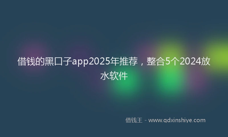 借钱的黑口子app2025年推荐，整合5个2024放水软件