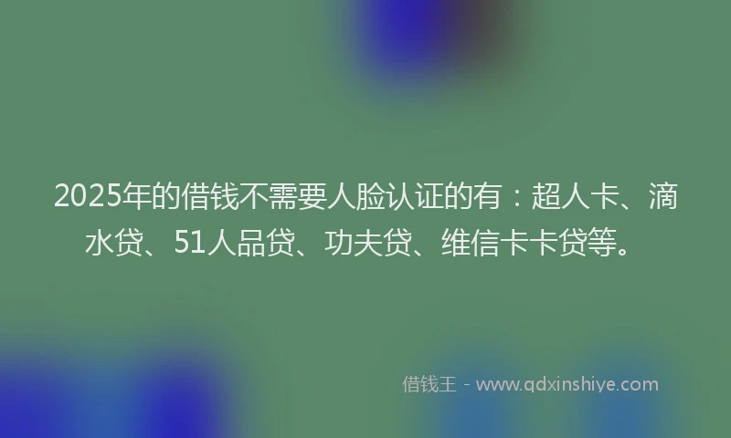 2025年的借钱不需要人脸认证的有：超人卡、滴水贷、51人品贷、功夫贷、维信卡卡贷等。