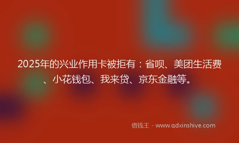 2025年的兴业作用卡被拒有：省呗、美团生活费、小花钱包、我来贷、京东金融等。