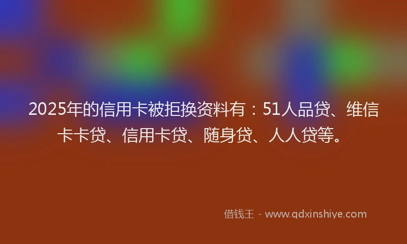 2025年的信用卡被拒换资料有：51人品贷、维信卡卡贷、信用卡贷、随身贷、人人贷等。