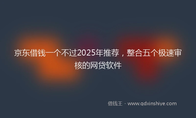 京东借钱一个不过2025年推荐，整合五个极速审核的网贷软件