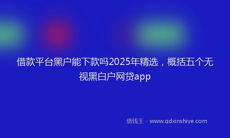 借款平台黑户能下款吗2025年精选，概括五个无视黑白户网贷app