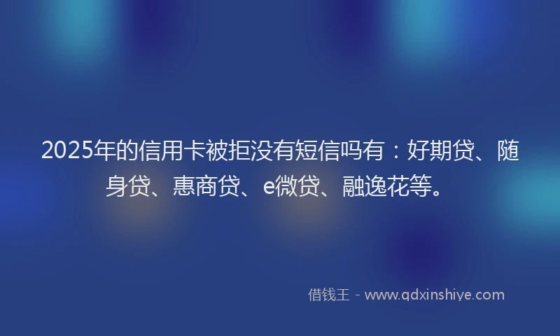 2025年的信用卡被拒没有短信吗有：好期贷、随身贷、惠商贷、e微贷、融逸花等。