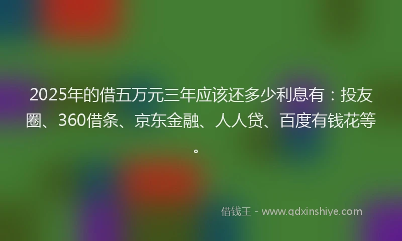 2025年的借五万元三年应该还多少利息有：投友圈、360借条、京东金融、人人贷、百度有钱花等。