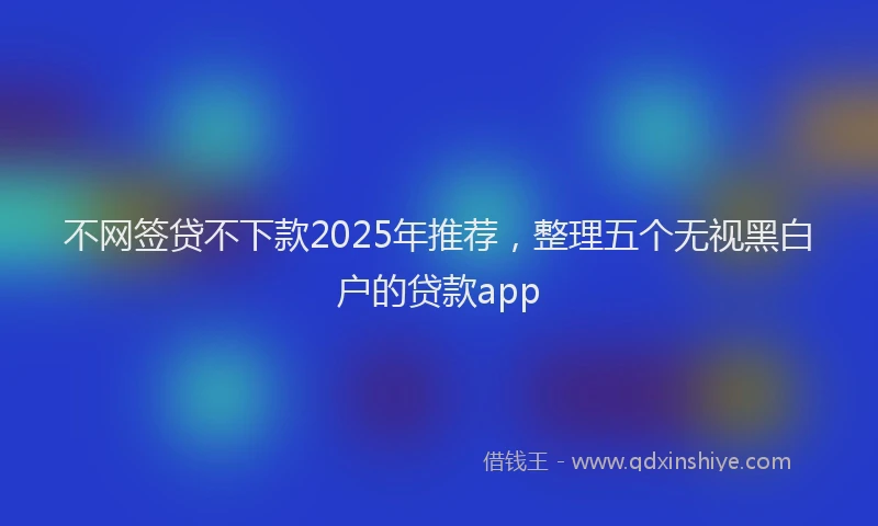 不网签贷不下款2025年推荐，整理五个无视黑白户的贷款app