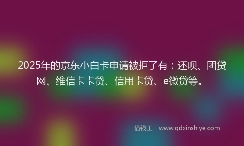 2025年的京东小白卡申请被拒了有：还呗、团贷网、维信卡卡贷、信用卡贷、e微贷等。