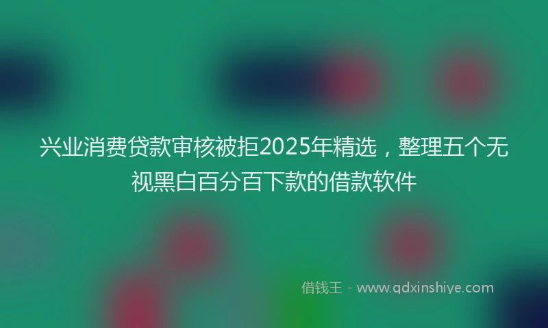 兴业消费贷款审核被拒2025年精选，整理五个无视黑白百分百下款的借款软件
