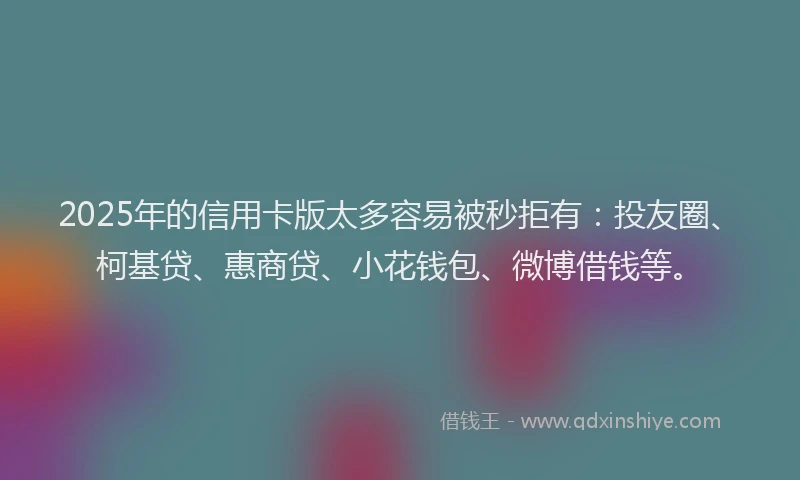 2025年的信用卡版太多容易被秒拒有：投友圈、柯基贷、惠商贷、小花钱包、微博借钱等。